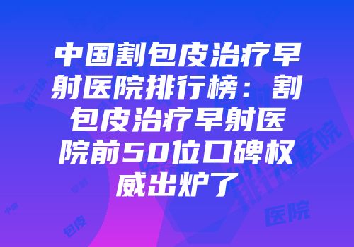 中国割包皮治疗早射医院排行榜：割包皮治疗早射医院前50位口碑权威出炉了