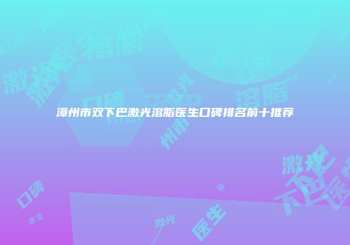 漳州市双下巴激光溶脂医生口碑排名前十推荐