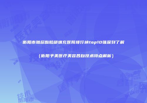 衡阳市玻尿酸脸部填充医院排行榜top10强深刻了解（衡阳予美医疗美容各自技术特点解析）