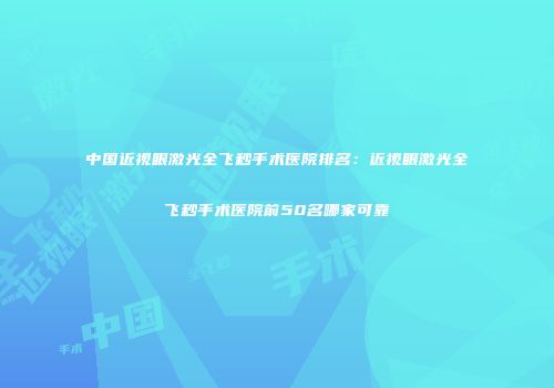 中国近视眼激光全飞秒手术医院排名：近视眼激光全飞秒手术医院前50名哪家可靠