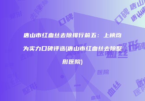 唐山市红血丝去除排行前五：上榜均为实力口碑评选(唐山市红血丝去除整形医院)