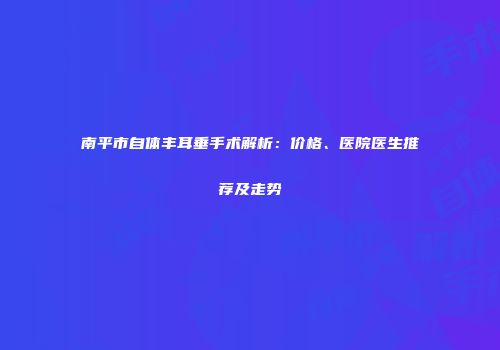 南平市自体丰耳垂手术解析：价格、医院医生推荐及走势