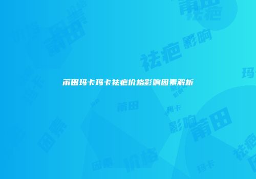 莆田玛卡玛卡祛疤价格影响因素解析