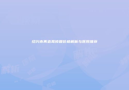 绍兴市再造耳修复价格解析与医院推荐