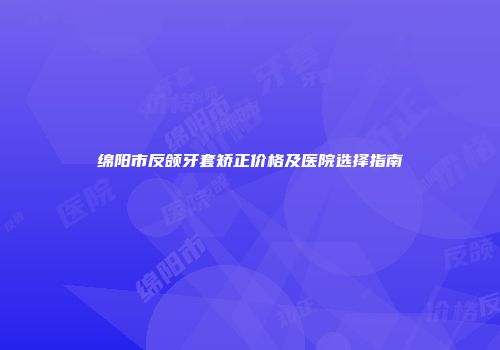 绵阳市反颌牙套矫正价格及医院选择指南