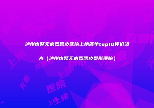 泸州市整无痕双眼皮医院上榜名单top10评价曝光（泸州市整无痕双眼皮整形医院）