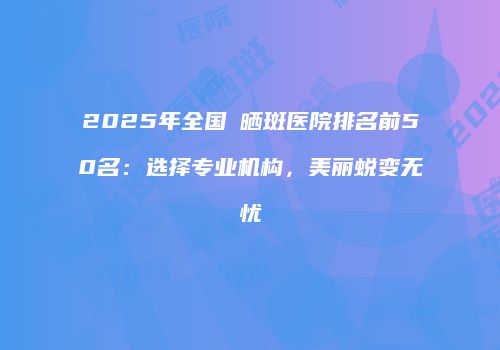 2025年全国袪晒斑医院排名前50名：选择专业机构，美丽蜕变无忧