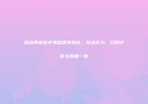 延边两家医疗美容医院对比：技术实力、口碑评价与价格一览