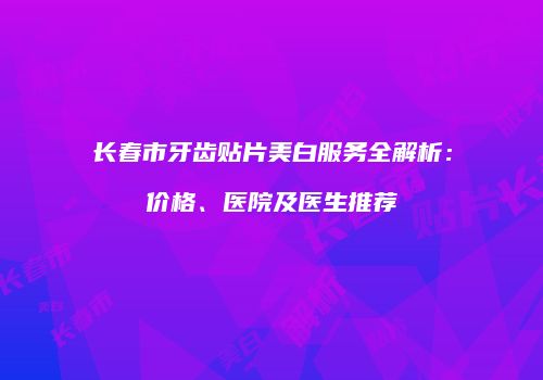 长春市牙齿贴片美白服务全解析：价格、医院及医生推荐