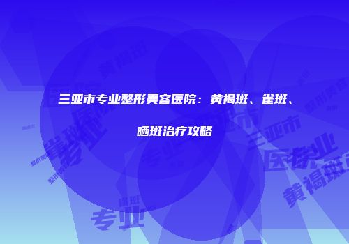 三亚市专业整形美容医院：黄褐斑、雀斑、晒斑治疗攻略