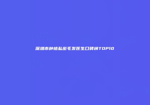 深圳市种植私密毛发医生口碑榜TOP10
