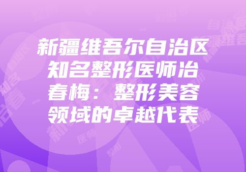 新疆维吾尔自治区知名整形医师冶春梅：整形美容领域的卓越代表