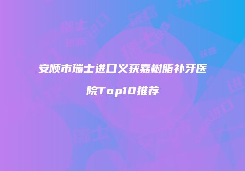 安顺市瑞士进口义获嘉树脂补牙医院Top10推荐