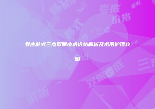 娄底韩式三点双眼皮术价格解析及术后护理攻略
