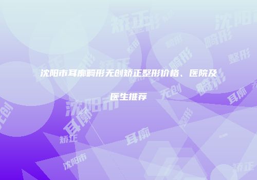 沈阳市耳廓畸形无创矫正整形价格、医院及医生推荐