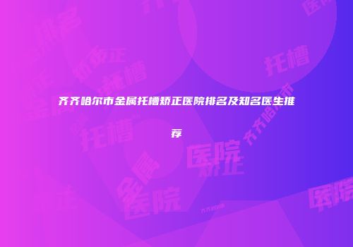 齐齐哈尔市金属托槽矫正医院排名及知名医生推荐