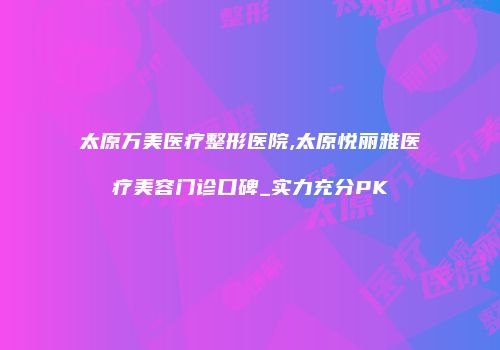 太原万美医疗整形医院,太原悦丽雅医疗美容门诊口碑_实力充分PK