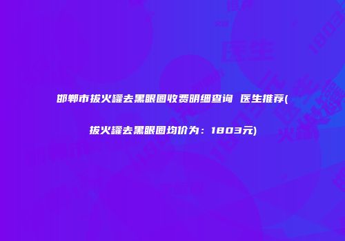 邯郸市拔火罐去黑眼圈收费明细查询 医生推荐(拔火罐去黑眼圈均价为：1803元)