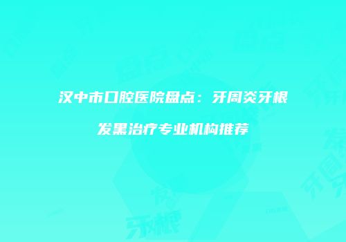 汉中市口腔医院盘点：牙周炎牙根发黑治疗专业机构推荐