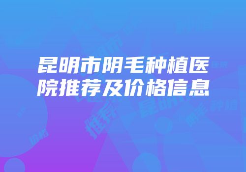 昆明市阴毛种植医院推荐及价格信息