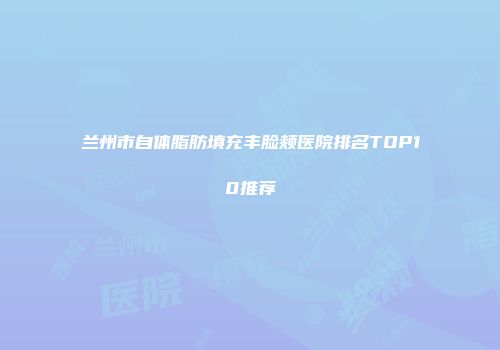 兰州市自体脂肪填充丰脸颊医院排名TOP10推荐