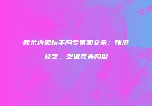 新余内窥镜丰胸专家邹文豪：精湛技艺，塑造完美胸型