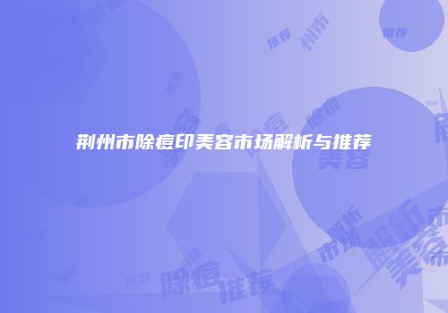 荆州市除痘印美容市场解析与推荐