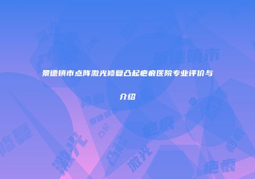 景德镇市点阵激光修复凸起疤痕医院专业评价与介绍