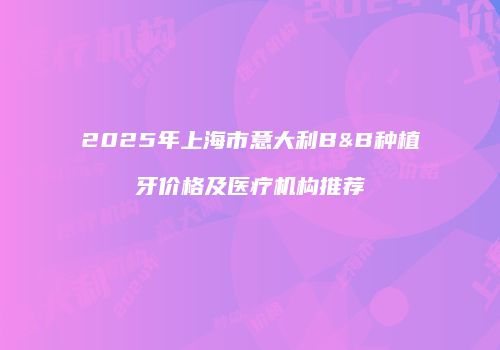 2025年上海市意大利B&B种植牙价格及医疗机构推荐