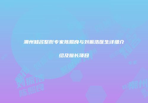 潮州知名整形专家陈照良与刘振浩医生详细介绍及擅长项目