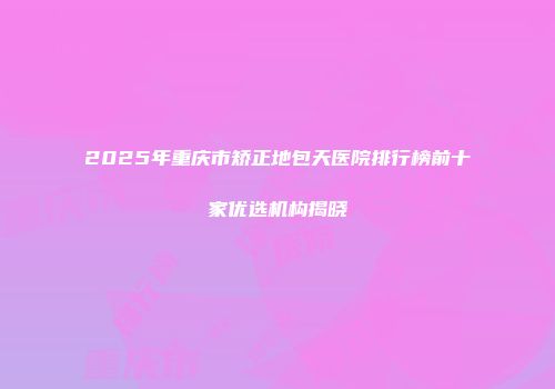 2025年重庆市矫正地包天医院排行榜前十家优选机构揭晓