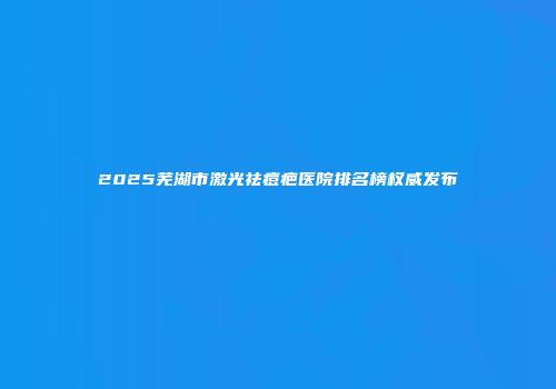 2025芜湖市激光祛痘疤医院排名榜权威发布
