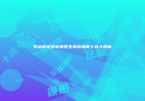 乐山市雀斑祛除医生排名榜前十名大揭秘