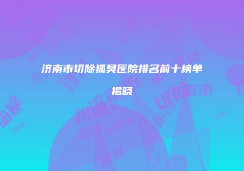 济南市切除狐臭医院排名前十榜单揭晓
