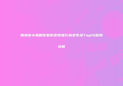 朔州市小耳畸形整形医院排行榜发布及Top10医院详解