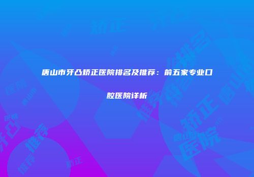 唐山市牙凸矫正医院排名及推荐：前五家专业口腔医院详析