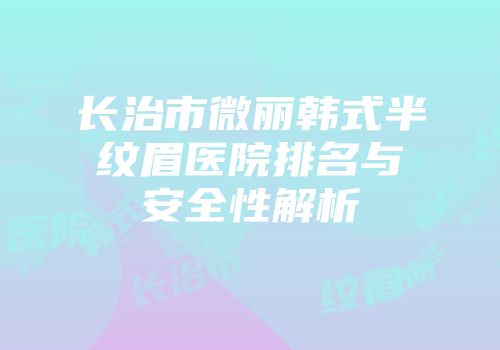 长治市微丽韩式半纹眉医院排名与安全性解析
