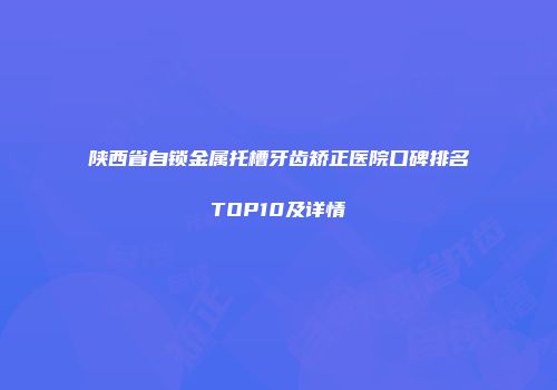 陕西省自锁金属托槽牙齿矫正医院口碑排名TOP10及详情