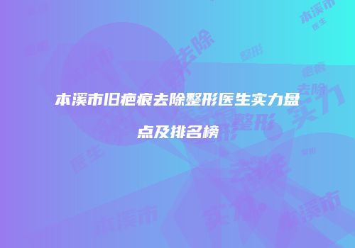 本溪市旧疤痕去除整形医生实力盘点及排名榜