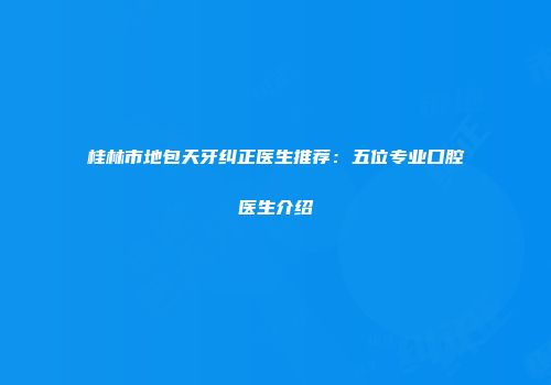 桂林市地包天牙纠正医生推荐：五位专业口腔医生介绍