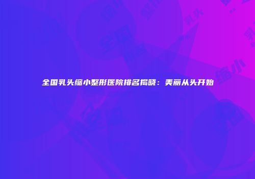 全国乳头缩小整形医院排名揭晓：美丽从头开始