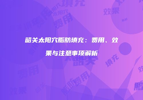 韶关太阳穴脂肪填充：费用、效果与注意事项解析