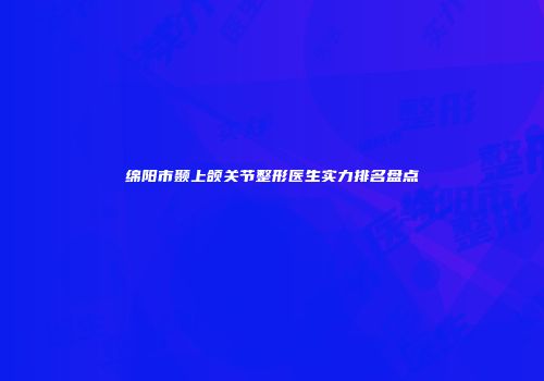 绵阳市颞上颌关节整形医生实力排名盘点