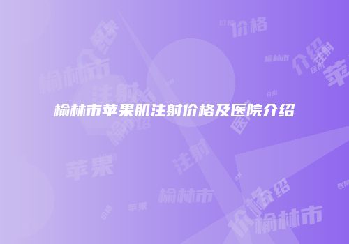 榆林市苹果肌注射价格及医院介绍