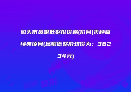 包头市鼻根低整形价格(价目)表种草经典项目(鼻根低整形均价为：36234元)