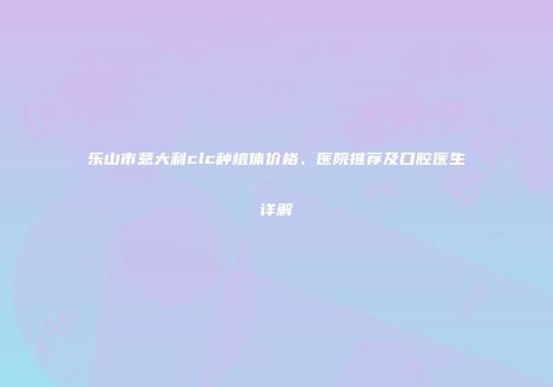 乐山市意大利clc种植体价格、医院推荐及口腔医生详解