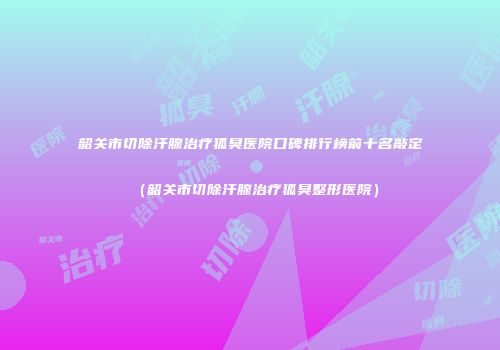 韶关市切除汗腺治疗狐臭医院口碑排行榜前十名敲定（韶关市切除汗腺治疗狐臭整形医院）