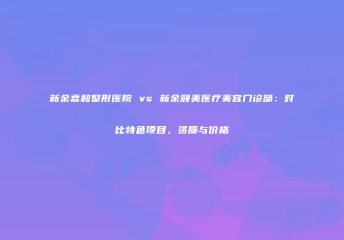 新余嘉和整形医院 vs 新余颐美医疗美容门诊部：对比特色项目、资质与价格