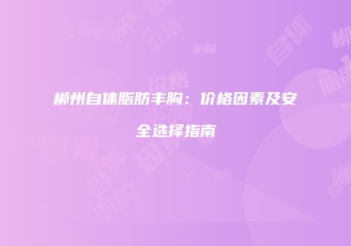 郴州自体脂肪丰胸：价格因素及安全选择指南