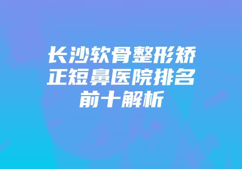 长沙软骨整形矫正短鼻医院排名前十解析